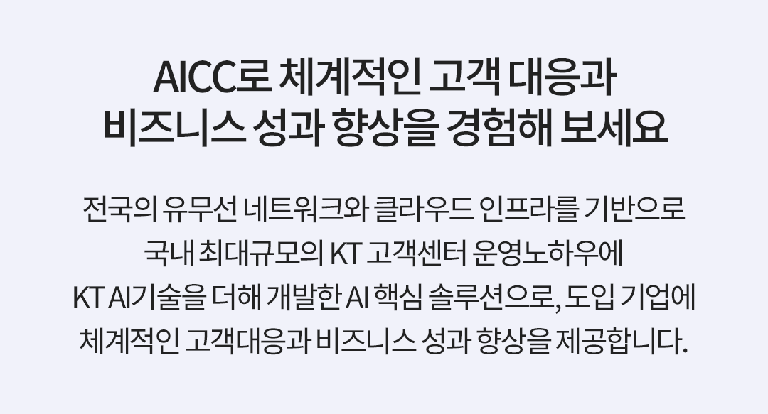 AICC로 체계적인 고객 대응과 비즈니스 성과 향상을 경험해 보세요. 전국의 유무선 네트워크와 클라우드 인프라를 기반으로 국내 최대규모의 KT 고객센터 운영노하우에 KT AI기술을 더해 개발한 AI 핵심 솔루션으로, 도입 기업에 체계적인 고객대응과 비즈니스 성과 향상을 제공합니다.