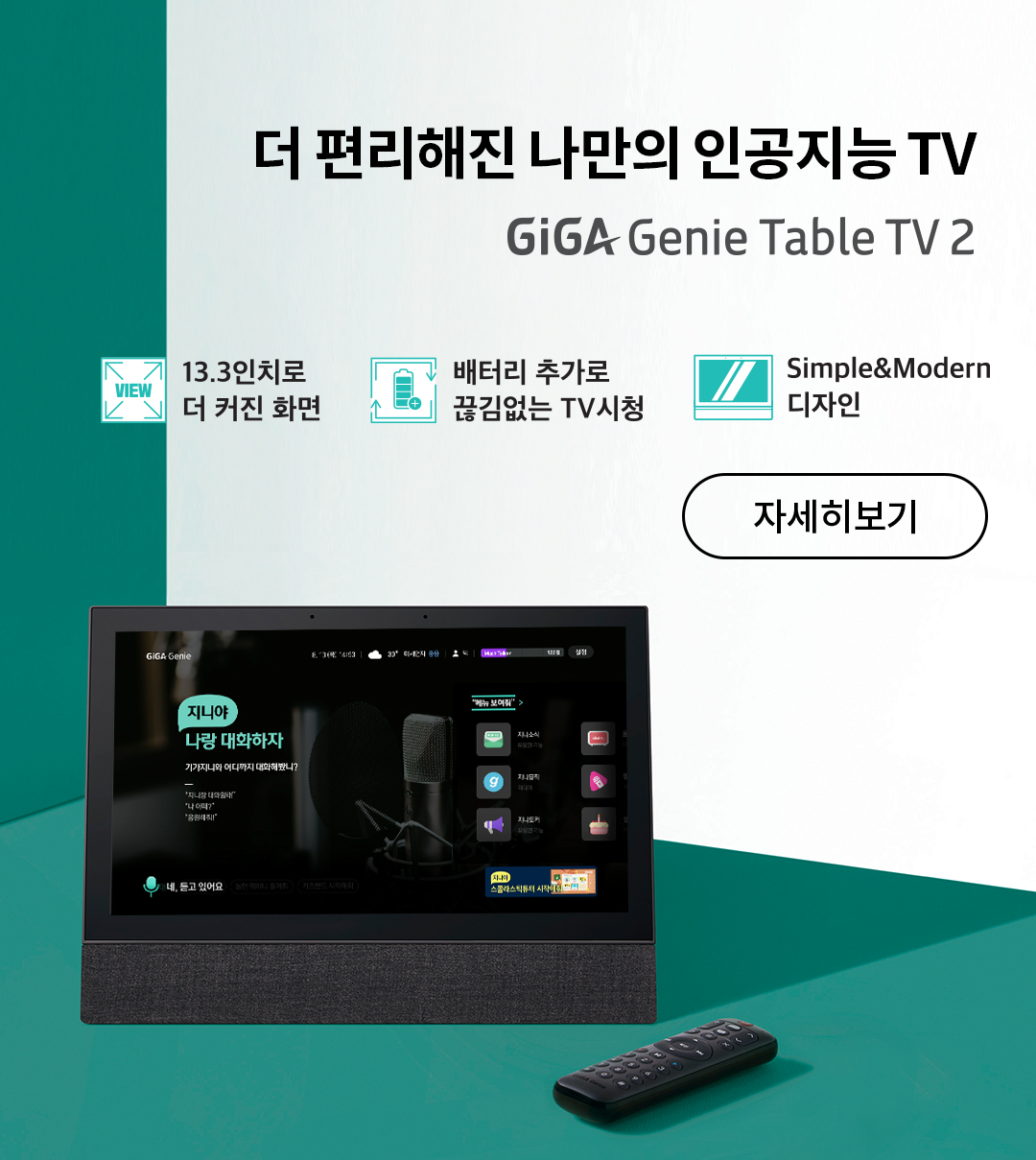더 편리해진 나만의 인공지능 TV. GiGA Genie Table TV 2
							13.3인치로 더 커진 화면, 배터리 추가로 끊김없는 TV시청, Simple&Modern 디자인. 자세히보기