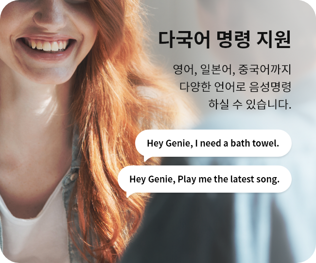 다국어 명령 지원. 영어, 일본어, 중국어까지 다양한 언어로 음성명령 하실 수 있습니다. "Hey Genie, I need a bath towel." "Hey Genie, Play me the latest song."