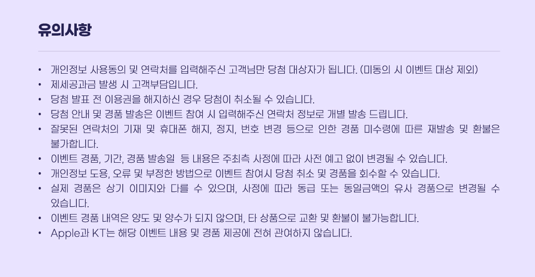 유의사항 · 개인정보 사용동의 및 연락처를 입력해주신 고객님만 당첨 대상자가 됩니다. (미동의 시 이벤트 대상 제외) · 제세공과금 발생 시 고객부담입니다. · 당첨 발표 전 이용권을 해지하신 경우 당첨이 취소될 수 있습니다. · 당첨 안내 및 경품 발송은 이벤트 참여 시 입력해주신 연락처 정보로 개별 발송 드립니다. · 잘못된 연락처의 기재 및 휴대폰 해지, 정지, 번호 변경 등으로 인한 경품 미수령에 따른 재발송 및 환불은 불가합니다. · 이벤트 경품, 기간, 경품 발송일  등 내용은 주최측 사정에 따라 사전 예고 없이 변경될 수 있습니다. · 개인정보 도용, 오류 및 부정한 방법으로 이벤트 참여시 당첨 취소 및 경품을 회수할 수 있습니다. · 실제 경품은 상기 이미지와 다를 수 있으며, 사정에 따라 동급 또는 동일금액의 유사 경품으로 변경될 수 있습니다. · 이벤트 경품 내역은 양도 및 양수가 되지 않으며, 타 상품으로 교환 및 환불이 불가능합니다. · Apple과 KT는 해당 이벤트 내용 및 경품 제공에 전혀 관여하지 않습니다.