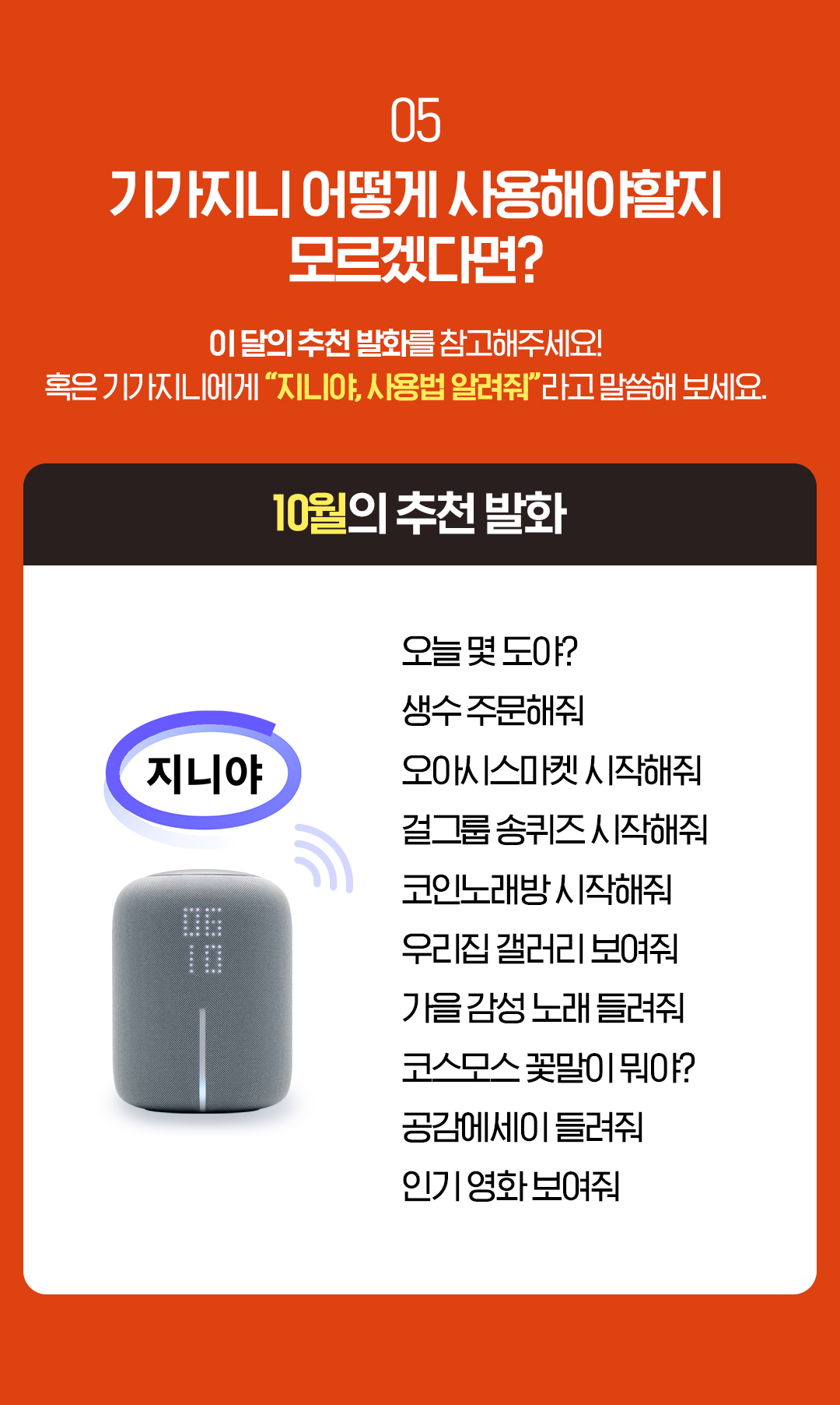 05. 기가지니 어떻게 사용해야할지 모르겠다면? 이 달의 추천 발화를 참고해주세요! 혹은 기가지니에게 “지니야, 사용법 알려줘”라고 말씀해 보세요. 10월의 추천 발화 오늘 몇 도야? 생수 주문해줘 오아시스마켓 시작해줘 걸그룹 송퀴즈 시작해줘 코인노래방 시작해줘 우리집 갤러리 보여줘 가을 감성 노래 들려줘 코스모스 꽃말이 뭐야? 공감에세이 들려줘 인기 영화 보여줘