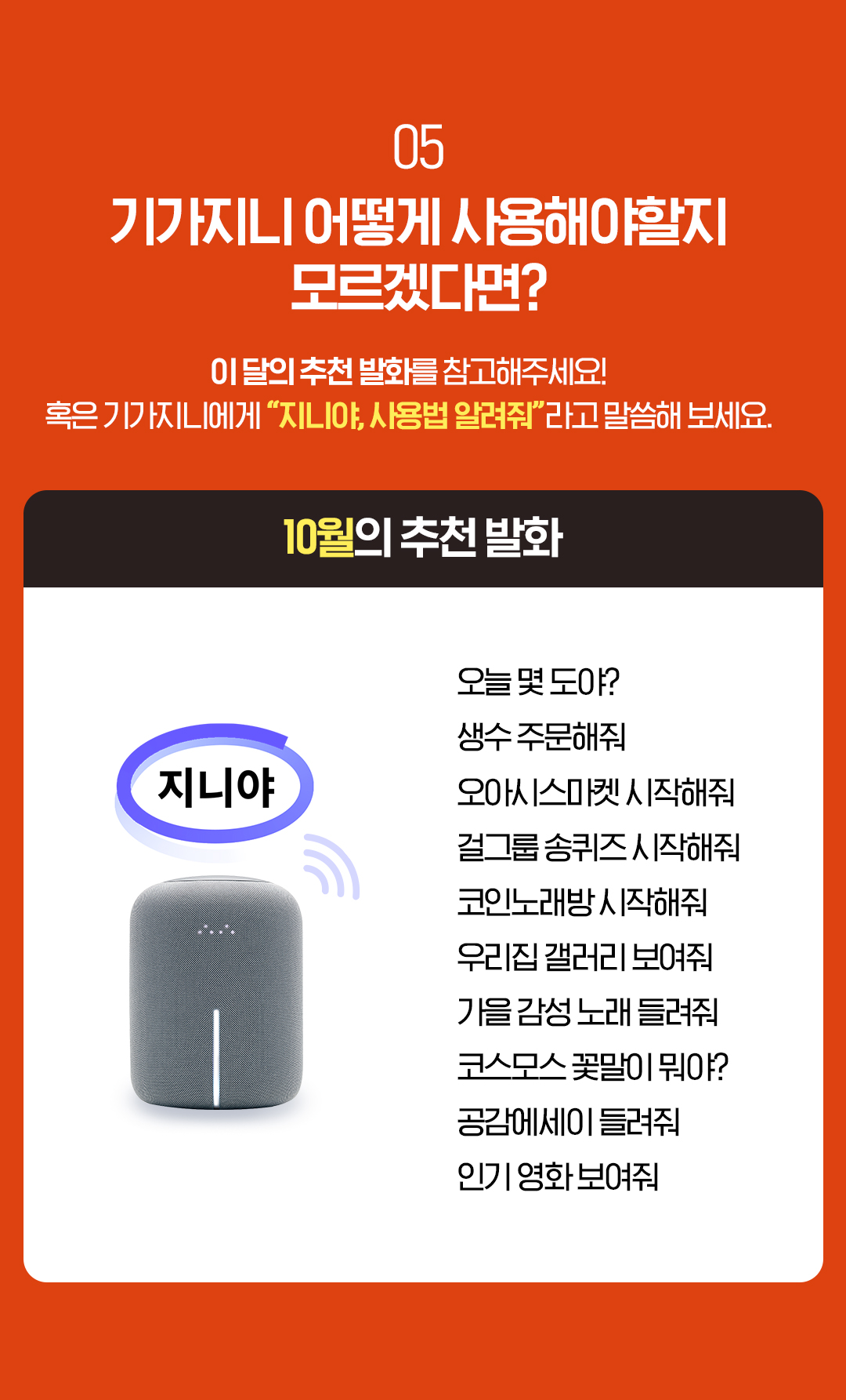 05. 기가지니 어떻게 사용해야할지 모르겠다면? 이 달의 추천 발화를 참고해주세요! 혹은 기가지니에게 “지니야, 사용법 알려줘”라고 말씀해 보세요. 10월의 추천 발화 오늘 몇 도야? 생수 주문해줘 오아시스마켓 시작해줘 걸그룹 송퀴즈 시작해줘 코인노래방 시작해줘 우리집 갤러리 보여줘 가을 감성 노래 들려줘 코스모스 꽃말이 뭐야? 공감에세이 들려줘 인기 영화 보여줘