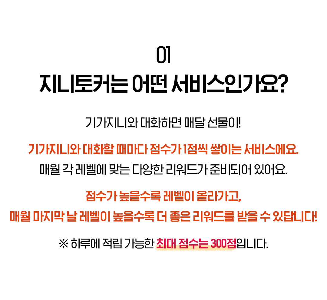 01. 지니토커는 어떤 서비스인가요? 기가지니와 대화하면 매달 선물이! 기가지니와 대화할 때마다 점수가 1점씩 쌓이는 서비스에요. 매월 각 레벨에 맞는 다양한 리워드가 준비되어 있어요. 점수가 높을수록 레벨이 올라가고, 매월 마지막 날 레벨이 높을수록 더 좋은 리워드를 받을 수 있답니다! ※ 하루에 적립 가능한 최대 점수는 300점입니다.