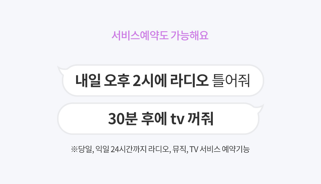 서비스예약도 가능해요 내일 오후 2시에 라디오 틀어줘, 30분 후에 tv 꺼줘 ※당일, 익일 24시간까지 라디오, 뮤직, TV 서비스 예약기능