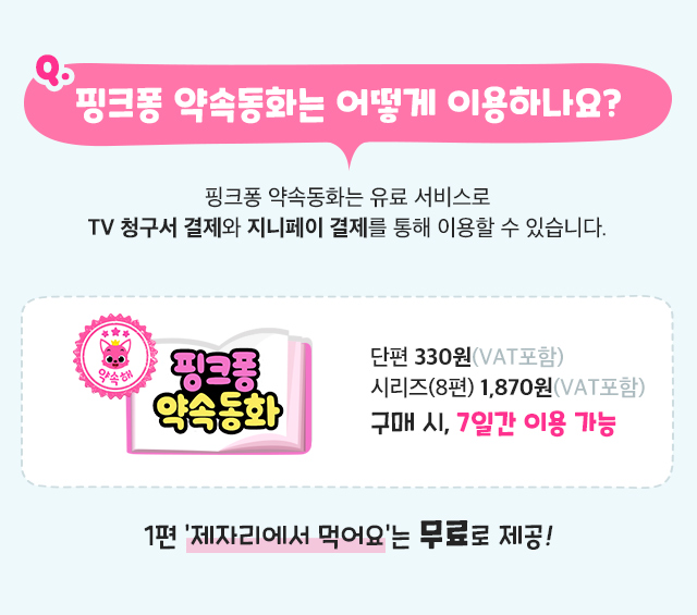 핑크퐁 약속동화는 어떻게 이용하나요? 핑크퐁 약속동화는 유료 서비스로 TV 청구서 결제와 지니페이 결제를 통해 이용할 수 있습니다. 단편 330원(VAT포함)  시리즈(8편) 1,870원(VAT포함) 구매 시, 7일간 이용 가능 1편 제자리에서 먹어요는 무료로 제공!