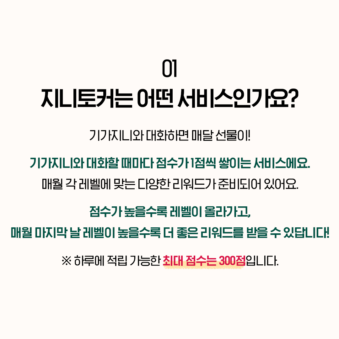 01. 지니토커는 어떤 서비스인가요? 기가지니와 대화하면 매달 선물이! 기가지니와 대화할 때마다 점수가 1점씩 쌓이는 서비스에요. 매월 각 레벨에 맞는 다양한 리워드가 준비되어 있어요. 점수가 높을수록 레벨이 올라가고, 매월 마지막 날 레벨이 높을수록 더 좋은 리워드를 받을 수 있답니다! ※ 하루에 적립 가능한 최대 점수는 300점입니다.