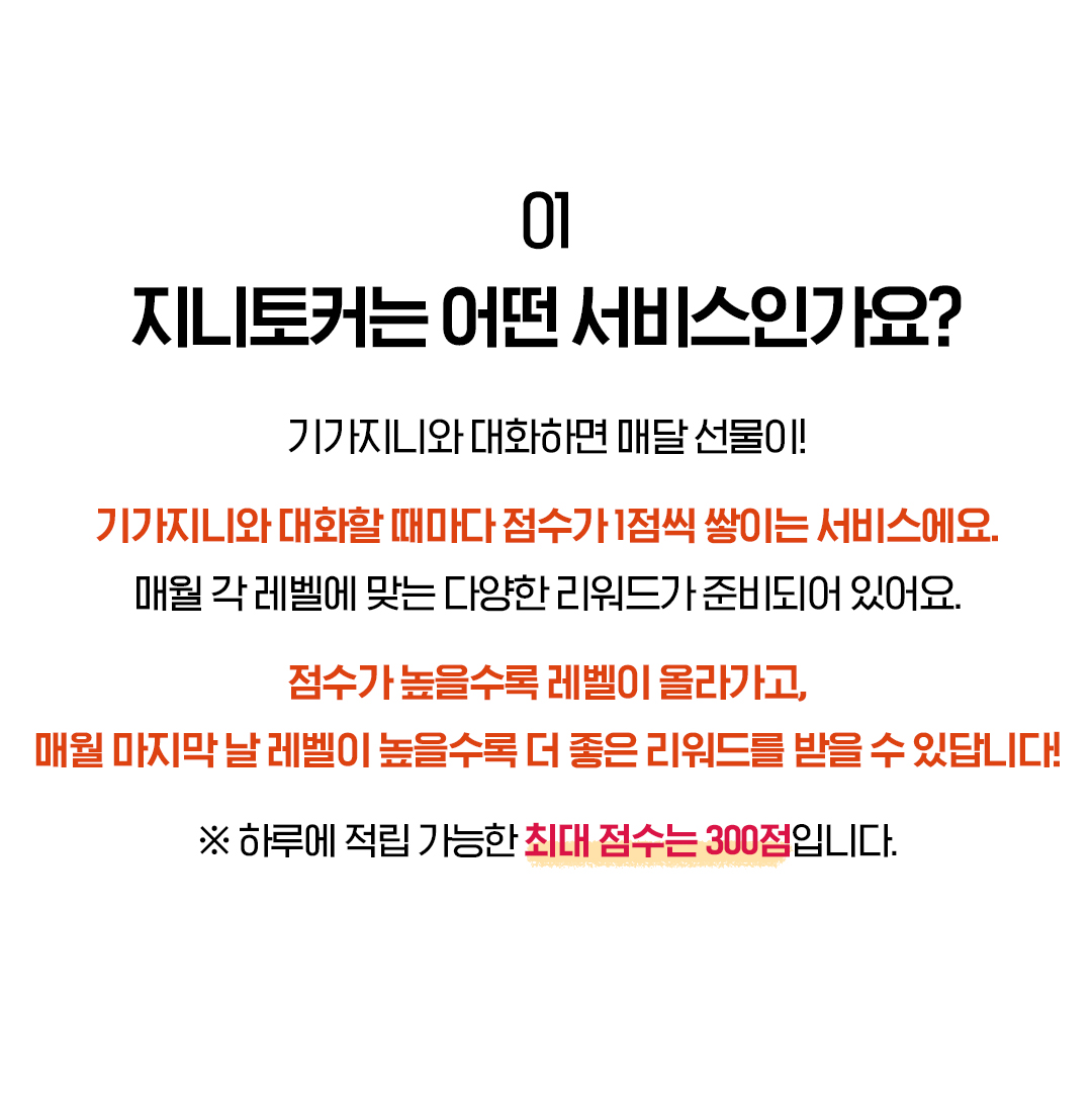 01. 지니토커는 어떤 서비스인가요? 기가지니와 대화하면 매달 선물이! 기가지니와 대화할 때마다 점수가 1점씩 쌓이는 서비스에요. 매월 각 레벨에 맞는 다양한 리워드가 준비되어 있어요. 점수가 높을수록 레벨이 올라가고, 매월 마지막 날 레벨이 높을수록 더 좋은 리워드를 받을 수 있답니다! ※ 하루에 적립 가능한 최대 점수는 300점입니다.