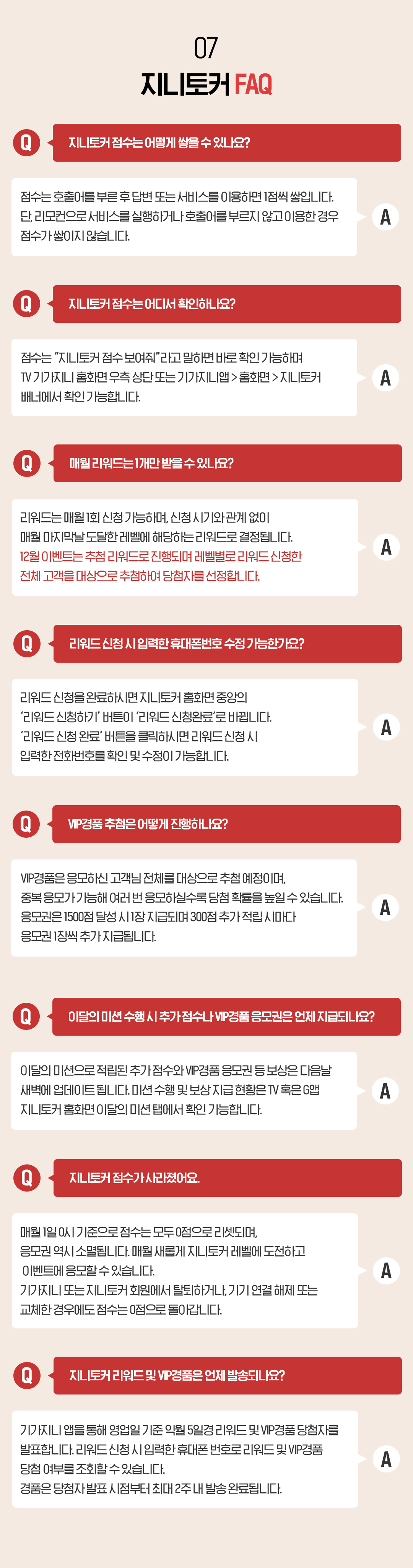 07. 지니토커 FAQ Q. 지니토커 점수는 어떻게 쌓을 수 있나요? 점수는 호출어를 부른 후 답변 또는 서비스를 이용하면 1점씩 쌓입니다. 단, 리모컨으로 서비스를 실행하거나 호출어를 부르지 않고 이용한 경우 점수가 쌓이지 않습니다. Q. 지니토커 점수는 어디서 확인하나요? 점수는 “지니토커 점수 보여줘”라고 말하면 바로 확인 가능하며 TV 기가지니 홈화면 우측 상단 또는 기가지니앱 > 홈화면 > 지니토커 배너에서 확인 가능합니다. Q. 매월 리워드는 1개만 받을 수 있나요? 리워드는 매월 1회 신청 가능하며, 신청 시기와 관계 없이 매월 마지막날 도달한 레벨에 해당하는 리워드로 결정됩니다. 확정 리워드는 매월 마지막날 도달한 레벨의 리워드로 1개 지급되며, 추첨 리워드는 해당하는 전체 고객을 대상으로 추첨합니다. Q. 리워드 신청 시 입력한 휴대폰번호 수정 가능한가요? 리워드 신청을 완료하시면 지니토커 홈화면 중앙의 ‘리워드 신청하기’ 버튼이 ‘리워드 신청완료’로 바뀝니다. ‘리워드 신청 완료’ 버튼을 클릭하시면 리워드 신청 시 입력한 전화번호를 확인 및 수정이 가능합니다. Q. VIP경품 추첨은 어떻게 진행하나요? VIP경품은 응모하신 고객님 전체를 대상으로 추첨 예정이며, 중복 응모가 가능해 여러 번 응모하실수록 당첨 확률을 높일 수 있습니다. 응모권은 1500점 달성 시 1장 지급되며 300점 추가 적립 시마다 응모권 1장씩 추가 지급됩니다. Q. 지니토커 점수가 사라졌어요. 매월 1일 0시 기준으로 점수는 모두 0점으로 리셋되며, 응모권 역시 소멸됩니다. 매월 새롭게 지니토커 레벨에 도전하고 이벤트에 응모할 수 있습니다. 기가지니 또는 지니토커 회원에서 탈퇴하거나, 기기 연결 해제 또는 교체한 경우에도 점수는 0점으로 돌아갑니다. Q. 지니토커 리워드 및 VIP경품은 언제 발송되나요? A. 기가지니 앱을 통해 영업일 기준 익월 5일경 리워드 및 VIP경품 당첨자를 발표합니다. 리워드 신청 시 입력한 휴대폰 번호로 리워드 및 VIP경품 당첨 여부를 조회할 수 있습니다. 경품은 당첨자 발표 시점부터 최대 2주 내 발송 완료됩니다.