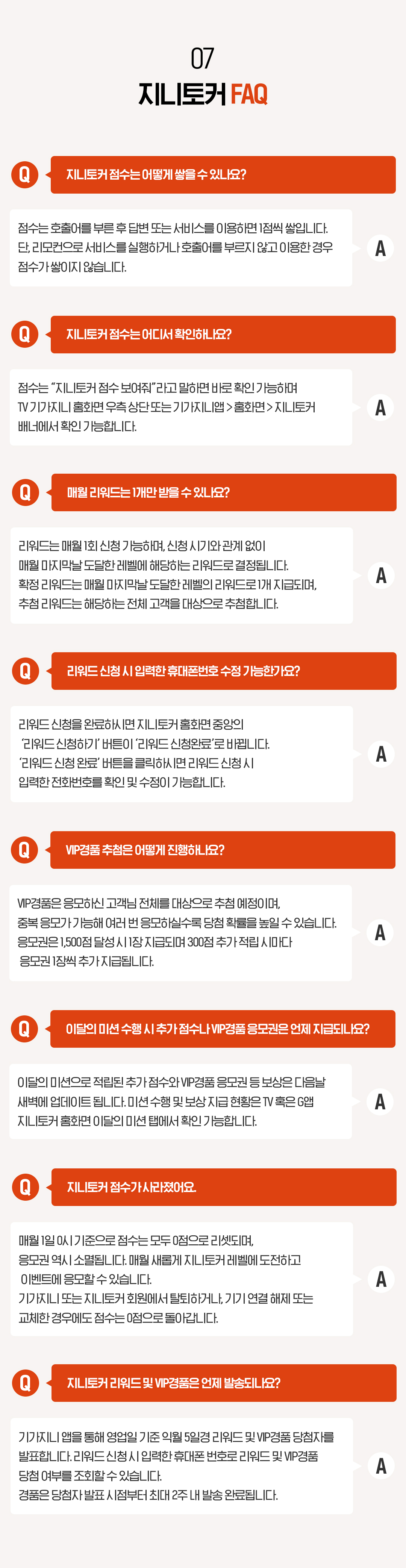 07. 지니토커 FAQ Q. 지니토커 점수는 어떻게 쌓을 수 있나요? 점수는 호출어를 부른 후 답변 또는 서비스를 이용하면 1점씩 쌓입니다. 단, 리모컨으로 서비스를 실행하거나 호출어를 부르지 않고 이용한 경우 점수가 쌓이지 않습니다. Q. 지니토커 점수는 어디서 확인하나요? 점수는 “지니토커 점수 보여줘”라고 말하면 바로 확인 가능하며 TV 기가지니 홈화면 우측 상단 또는 기가지니앱 > 홈화면 > 지니토커 배너에서 확인 가능합니다. Q. 매월 리워드는 1개만 받을 수 있나요? 리워드는 매월 1회 신청 가능하며, 신청 시기와 관계 없이 매월 마지막날 도달한 레벨에 해당하는 리워드로 결정됩니다. 확정 리워드는 매월 마지막날 도달한 레벨의 리워드로 1개 지급되며, 추첨 리워드는 해당하는 전체 고객을 대상으로 추첨합니다. Q. 리워드 신청 시 입력한 휴대폰번호 수정 가능한가요? 리워드 신청을 완료하시면 지니토커 홈화면 중앙의 ‘리워드 신청하기’ 버튼이 ‘리워드 신청완료’로 바뀝니다. ‘리워드 신청 완료’ 버튼을 클릭하시면 리워드 신청 시 입력한 전화번호를 확인 및 수정이 가능합니다. Q. VIP경품 추첨은 어떻게 진행하나요?
VIP경품은 응모하신 고객님 전체를 대상으로 추첨 예정이며, 중복 응모가 가능해 여러 번 응모하실수록 당첨 확률을 높일 수 있습니다. 응모권은 1500점 달성 시 1장 지급되며 300점 추가 적립 시마다 응모권 1장씩 추가 지급됩니다. Q. 지니토커 점수가 사라졌어요. 매월 1일 0시 기준으로 점수는 모두 0점으로 리셋되며, 응모권 역시 소멸됩니다. 매월 새롭게 지니토커 레벨에 도전하고 이벤트에 응모할 수 있습니다. 기가지니 또는 지니토커 회원에서 탈퇴하거나, 기기 연결 해제 또는 교체한 경우에도 점수는 0점으로 돌아갑니다. Q. 지니토커 리워드 및 VIP경품은 언제 발송되나요? A. 기가지니 앱을 통해 영업일 기준 익월 5일경 리워드 및 VIP경품 당첨자를 발표합니다. 리워드 신청 시 입력한 휴대폰 번호로 리워드 및 VIP경품 당첨 여부를 조회할 수 있습니다. 경품은 당첨자 발표 시점부터 최대 2주 내 발송 완료됩니다.