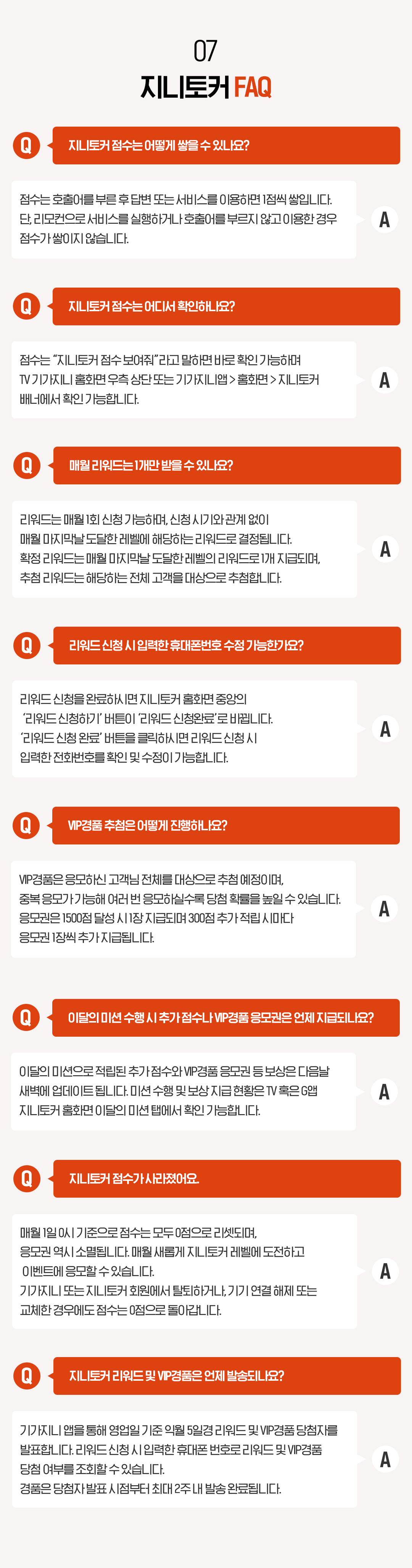 07. 지니토커 FAQ Q. 지니토커 점수는 어떻게 쌓을 수 있나요? 점수는 호출어를 부른 후 답변 또는 서비스를 이용하면 1점씩 쌓입니다. 단, 리모컨으로 서비스를 실행하거나 호출어를 부르지 않고 이용한 경우 점수가 쌓이지 않습니다. Q. 지니토커 점수는 어디서 확인하나요? 점수는 “지니토커 점수 보여줘”라고 말하면 바로 확인 가능하며 TV 기가지니 홈화면 우측 상단 또는 기가지니앱 > 홈화면 > 지니토커 배너에서 확인 가능합니다. Q. 매월 리워드는 1개만 받을 수 있나요? 리워드는 매월 1회 신청 가능하며, 신청 시기와 관계 없이 매월 마지막날 도달한 레벨에 해당하는 리워드로 결정됩니다. 확정 리워드는 매월 마지막날 도달한 레벨의 리워드로 1개 지급되며, 추첨 리워드는 해당하는 전체 고객을 대상으로 추첨합니다. Q. 리워드 신청 시 입력한 휴대폰번호 수정 가능한가요? 리워드 신청을 완료하시면 지니토커 홈화면 중앙의 ‘리워드 신청하기’ 버튼이 ‘리워드 신청완료’로 바뀝니다. ‘리워드 신청 완료’ 버튼을 클릭하시면 리워드 신청 시 입력한 전화번호를 확인 및 수정이 가능합니다. Q. VIP경품 추첨은 어떻게 진행하나요?
VIP경품은 응모하신 고객님 전체를 대상으로 추첨 예정이며, 중복 응모가 가능해 여러 번 응모하실수록 당첨 확률을 높일 수 있습니다. 응모권은 1500점 달성 시 1장 지급되며 300점 추가 적립 시마다 응모권 1장씩 추가 지급됩니다. Q. 지니토커 점수가 사라졌어요. 매월 1일 0시 기준으로 점수는 모두 0점으로 리셋되며, 응모권 역시 소멸됩니다. 매월 새롭게 지니토커 레벨에 도전하고 이벤트에 응모할 수 있습니다. 기가지니 또는 지니토커 회원에서 탈퇴하거나, 기기 연결 해제 또는 교체한 경우에도 점수는 0점으로 돌아갑니다. Q. 지니토커 리워드 및 VIP경품은 언제 발송되나요? A. 기가지니 앱을 통해 영업일 기준 익월 5일경 리워드 및 VIP경품 당첨자를 발표합니다. 리워드 신청 시 입력한 휴대폰 번호로 리워드 및 VIP경품 당첨 여부를 조회할 수 있습니다. 경품은 당첨자 발표 시점부터 최대 2주 내 발송 완료됩니다.