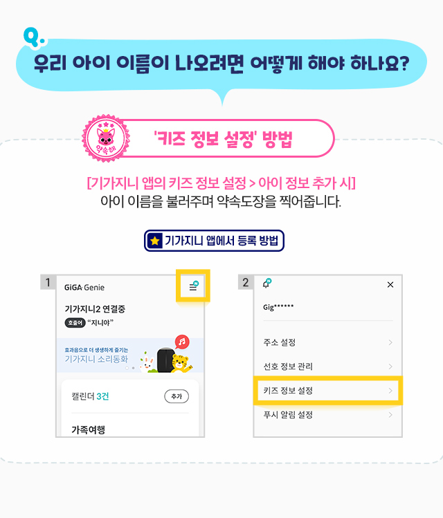 도장에서 우리 아이 이름이 나오려면 어떻게 해야 하나요? 키즈 정보 설정 방법 기가지니 앱의 키즈 정보 설정 > 아이 정보 추가 시, 아이 이름이 적힌 약속도장을 받을 수 있습니다.