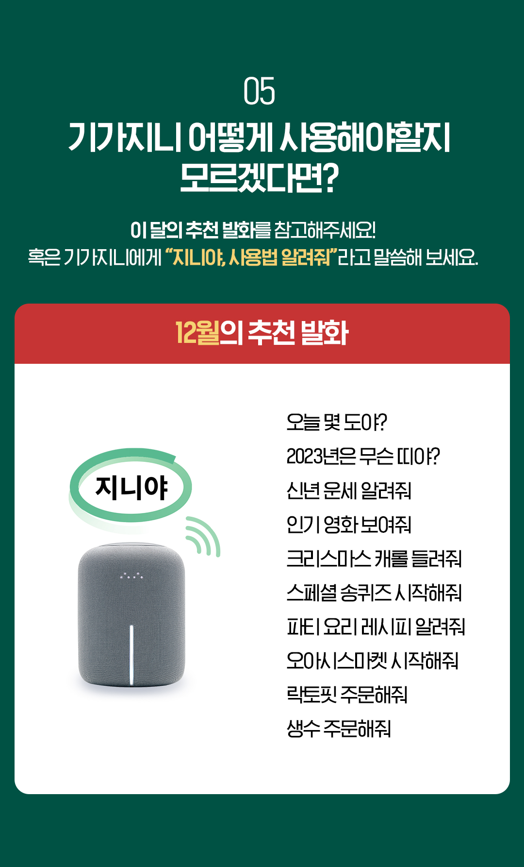 05. 기가지니 어떻게 사용해야할지 모르겠다면? 이 달의 추천 발화를 참고해주세요! 혹은 기가지니에게 “지니야, 사용법 알려줘”라고 말씀해 보세요. 12월의 추천 발화 오늘 몇 도야? 2023년은 무슨 띠야? 신년 운세 알려줘 인기 영화 보여줘 크리스마스 캐롤 들려줘 스페셜 송퀴즈 시작해줘 파티 요리 레시피 알려줘 오아시스마켓 시작해줘 락토핏 주문해줘 생수 주문해줘